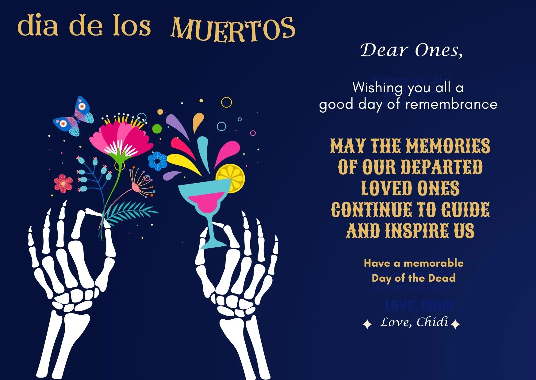 This is a greeting card to send to family members on Day of the Dead. Navy blue background with gold lettering and an image of skeleton hands of the deceased hold flowers and a colorful beverage. Text message is this: "May the memories of our departed loved ones continue to guide and inspire us."